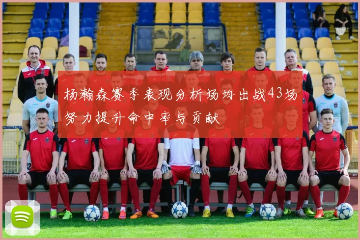 杨瀚森赛季表现分析场均出战43场努力提升命中率与贡献