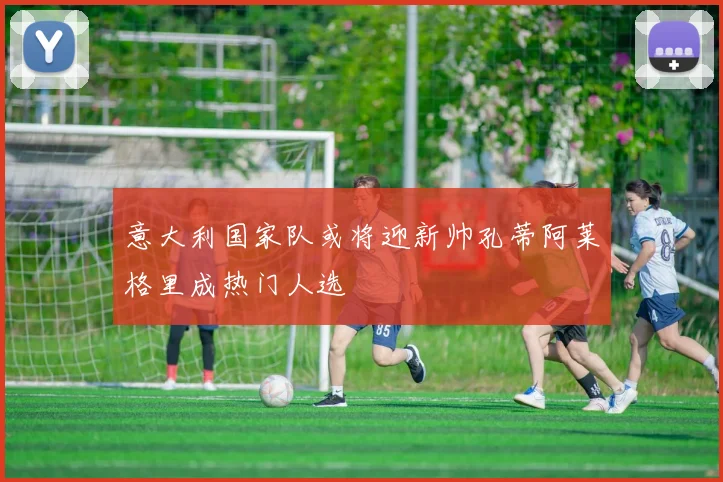意大利国家队或将迎新帅孔蒂阿莱格里成热门人选