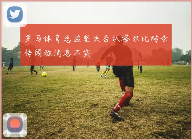 罗马体育总监坚决否认塔尔比转会传闻称消息不实
