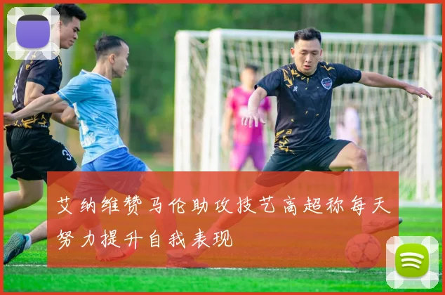 艾纳维赞马伦助攻技艺高超称每天努力提升自我表现
