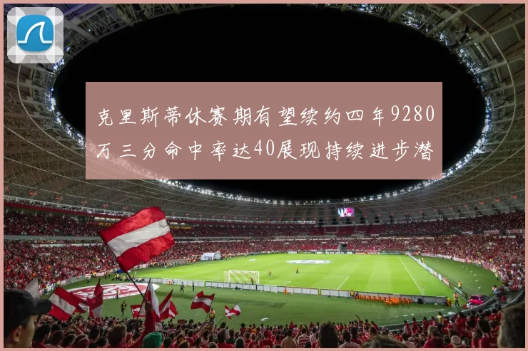 克里斯蒂休赛期有望续约四年9280万三分命中率达40展现持续进步潜力