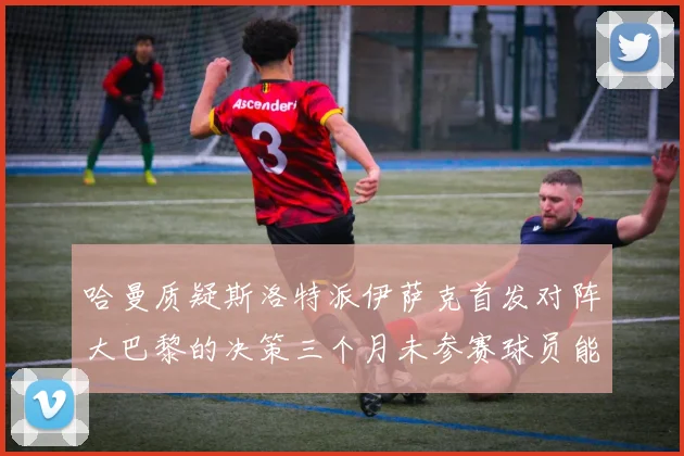 哈曼质疑斯洛特派伊萨克首发对阵大巴黎的决策三个月未参赛球员能否胜任
