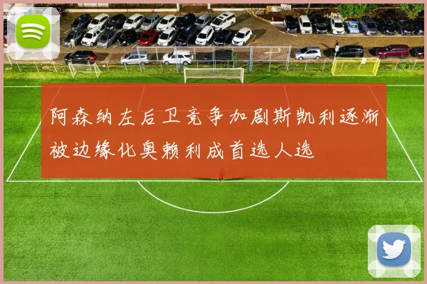 阿森纳左后卫竞争加剧斯凯利逐渐被边缘化奥赖利成首选人选