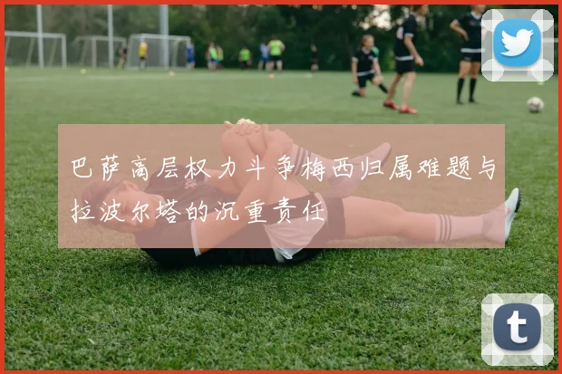 巴萨高层权力斗争梅西归属难题与拉波尔塔的沉重责任