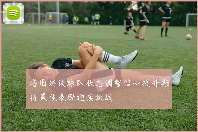 塔图姆谈球队状态调整信心提升期待最佳表现迎接挑战