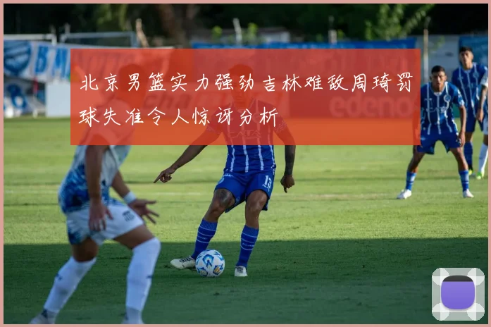 北京男篮实力强劲吉林难敌周琦罚球失准令人惊讶分析